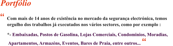  Com mais de 14 anos de existncia no mercado da segurana electrnica, temos            orgulho dos trabalhos j executados nos vrios sectores, como por exemplo :         *- Embaixadas, Postos de Gasolina, Lojas Comerciais, Condominios, Moradias,           Apartamentos, Armazns, Eventos, Bares de Praia, entre outros...  Portflio