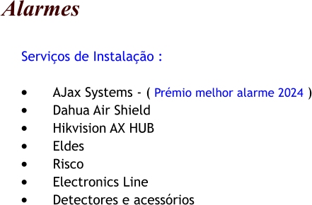 Alarmes      Servios de Instalao :  	AJax Systems - ( Prmio melhor alarme 2024 ) 	Dahua Air Shield 	Hikvision AX HUB 	Eldes 	Risco 	Electronics Line 	Detectores e acessrios